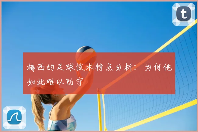 梅西的足球技术特点分析：为何他如此难以防守