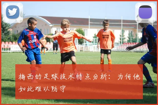 梅西的足球技术特点分析：为何他如此难以防守