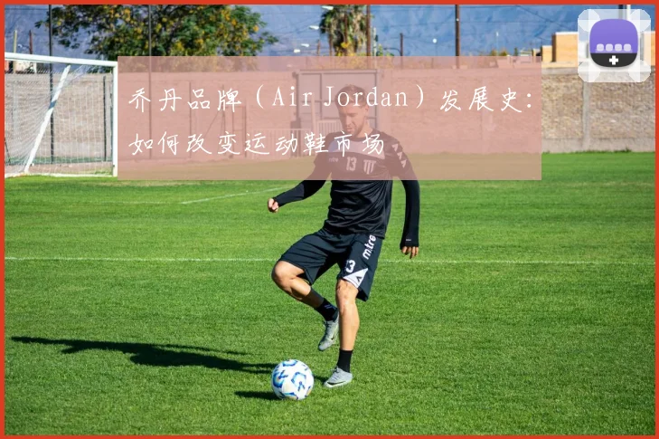 乔丹品牌（Air Jordan）发展史：如何改变运动鞋市场