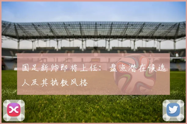 国足新帅即将上任：盘点潜在候选人及其执教风格