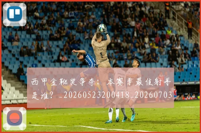 西甲金靴奖争夺：本赛季最佳射手是谁？_20260523200418_20260703181940
