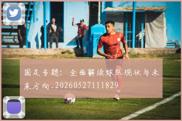 国足专题：全面解读球队现状与未来方向_20260527111829