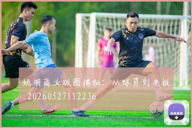 姚明商业版图揭秘：从球员到老板_20260527112236