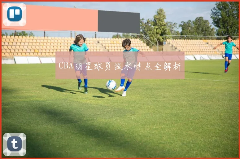 CBA明星球员技术特点全解析